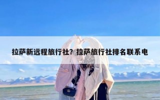 拉萨新远程旅行社？拉萨旅行社排名联系电