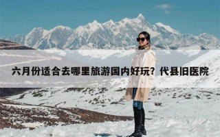 六月份适合去哪里旅游国内好玩？代县旧医院