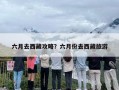 六月去西藏攻略？六月份去西藏旅游