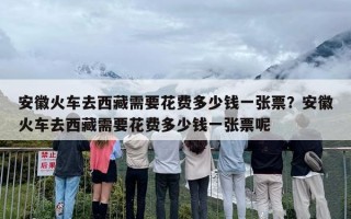 安徽火车去西藏需要花费多少钱一张票？安徽火车去西藏需要花费多少钱一张票呢