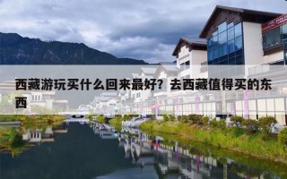 西藏游玩买什么回来最好？去西藏值得买的东西