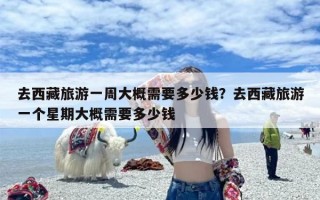 去西藏旅游一周大概需要多少钱？去西藏旅游一个星期大概需要多少钱
