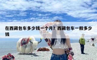 在西藏包车多少钱一个月？西藏包车一般多少钱