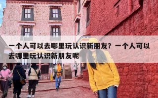 一个人可以去哪里玩认识新朋友？一个人可以去哪里玩认识新朋友呢