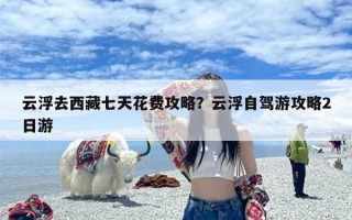 云浮去西藏七天花费攻略？云浮自驾游攻略2日游