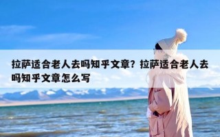 拉萨适合老人去吗知乎文章？拉萨适合老人去吗知乎文章怎么写
