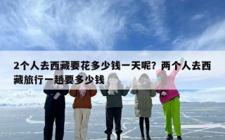 2个人去西藏要花多少钱一天呢？两个人去西藏旅行一趟要多少钱