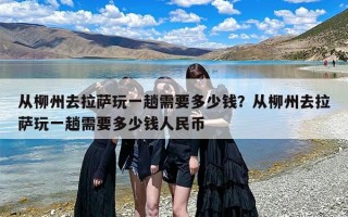 从柳州去拉萨玩一趟需要多少钱？从柳州去拉萨玩一趟需要多少钱人民币
