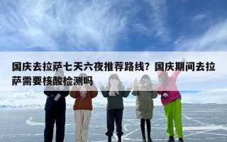 国庆去拉萨七天六夜推荐路线？国庆期间去拉萨需要核酸检测吗