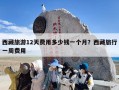 西藏旅游12天费用多少钱一个月？西藏旅行一周费用