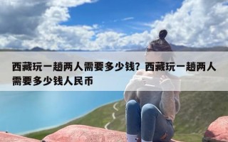 西藏玩一趟两人需要多少钱？西藏玩一趟两人需要多少钱人民币