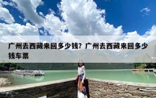 广州去西藏来回多少钱？广州去西藏来回多少钱车票