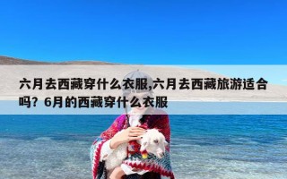 六月去西藏穿什么衣服,六月去西藏旅游适合吗？6月的西藏穿什么衣服