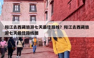 阳江去西藏旅游七天最佳路线？阳江去西藏旅游七天最佳路线图