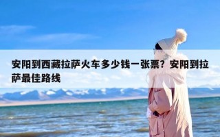 安阳到西藏拉萨火车多少钱一张票？安阳到拉萨最佳路线