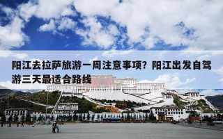阳江去拉萨旅游一周注意事项？阳江出发自驾游三天最适合路线