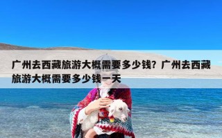 广州去西藏旅游大概需要多少钱？广州去西藏旅游大概需要多少钱一天