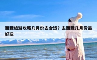 西藏旅游攻略几月份去合适？去西藏几月份最好玩