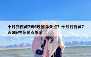 十月到西藏7天6晚推荐景点？十月到西藏7天6晚推荐景点旅游