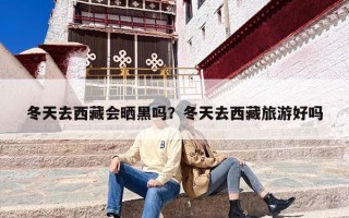 冬天去西藏会晒黑吗？冬天去西藏旅游好吗