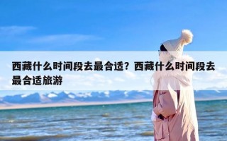 西藏什么时间段去最合适？西藏什么时间段去最合适旅游