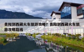 贵阳到西藏火车旅游攻略？贵阳到西藏火车旅游攻略路线