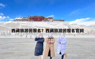 西藏旅游团报名？西藏旅游团报名官网