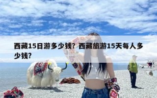 西藏15日游多少钱？西藏旅游15天每人多少钱?