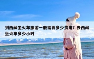 到西藏坐火车旅游一般需要多少费用？去西藏坐火车多少小时