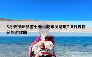 8月去拉萨旅游七天六晚跟团避坑？8月去拉萨旅游攻略