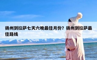 扬州到拉萨七天六晚最佳月份？扬州到拉萨最佳路线