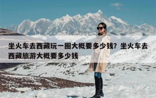 坐火车去西藏玩一圈大概要多少钱？坐火车去西藏旅游大概要多少钱