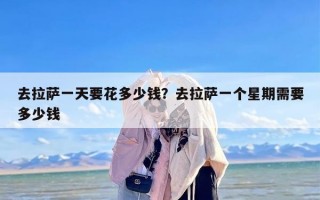 去拉萨一天要花多少钱？去拉萨一个星期需要多少钱
