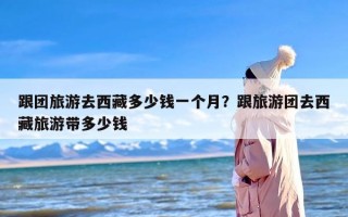 跟团旅游去西藏多少钱一个月？跟旅游团去西藏旅游带多少钱