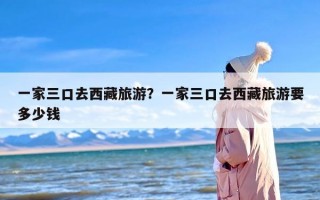 一家三口去西藏旅游？一家三口去西藏旅游要多少钱