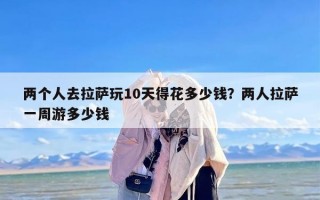 两个人去拉萨玩10天得花多少钱？两人拉萨一周游多少钱