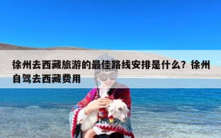 徐州去西藏旅游的最佳路线安排是什么？徐州自驾去西藏费用