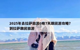 2025年去拉萨旅游6晚7天跟团游攻略？到拉萨跟团旅游
