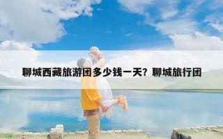 聊城西藏旅游团多少钱一天？聊城旅行团