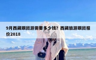 9月西藏跟团游需要多少钱？西藏旅游跟团报价2018