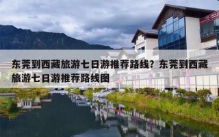 东莞到西藏旅游七日游推荐路线？东莞到西藏旅游七日游推荐路线图