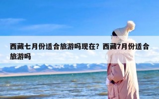 西藏七月份适合旅游吗现在？西藏7月份适合旅游吗