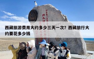 西藏旅游费用大约多少三天一次？西藏旅行大约要花多少钱