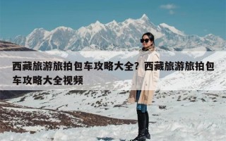 西藏旅游旅拍包车攻略大全？西藏旅游旅拍包车攻略大全视频