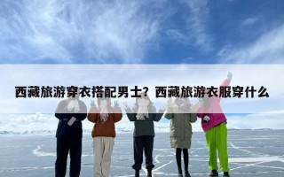西藏旅游穿衣搭配男士？西藏旅游衣服穿什么