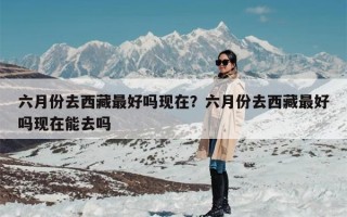 六月份去西藏最好吗现在？六月份去西藏最好吗现在能去吗