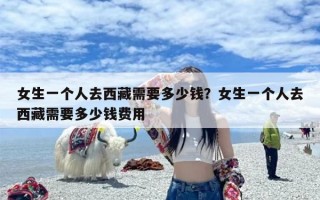 女生一个人去西藏需要多少钱？女生一个人去西藏需要多少钱费用