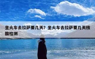 坐火车去拉萨要几天？坐火车去拉萨要几天核酸检测