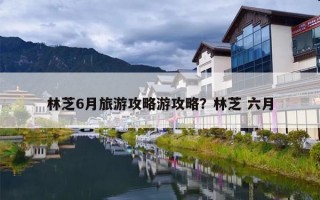 林芝6月旅游攻略游攻略？林芝 六月