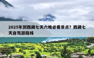 2025年到西藏七天六晚必看景点？西藏七天自驾游路线
